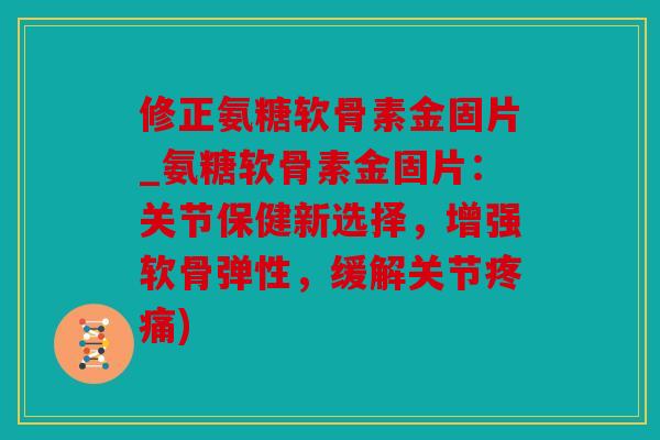 修正氨糖软骨素金固片_氨糖软骨素金固片：关节保健新选择，增强软骨弹性，缓解关节疼痛)
