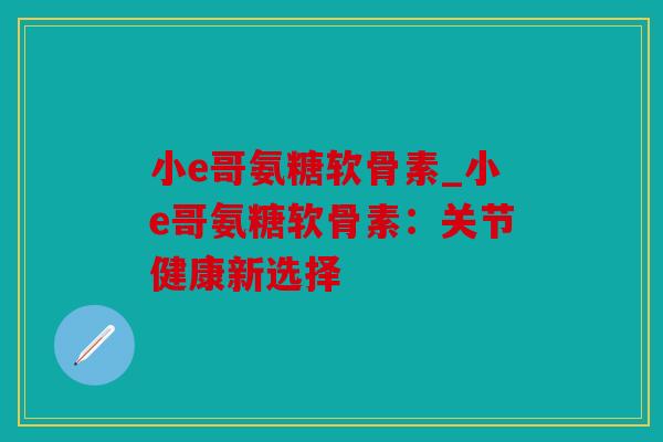 小e哥氨糖软骨素_小e哥氨糖软骨素：关节健康新选择