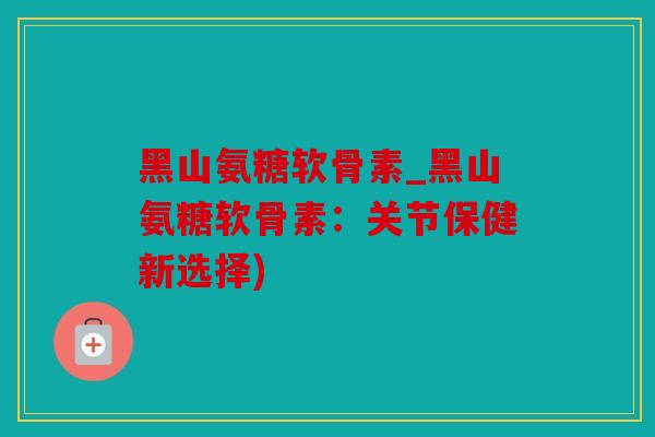 黑山氨糖软骨素_黑山氨糖软骨素：关节保健新选择)