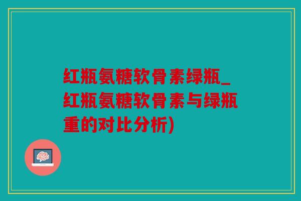 红瓶氨糖软骨素绿瓶_红瓶氨糖软骨素与绿瓶重的对比分析)