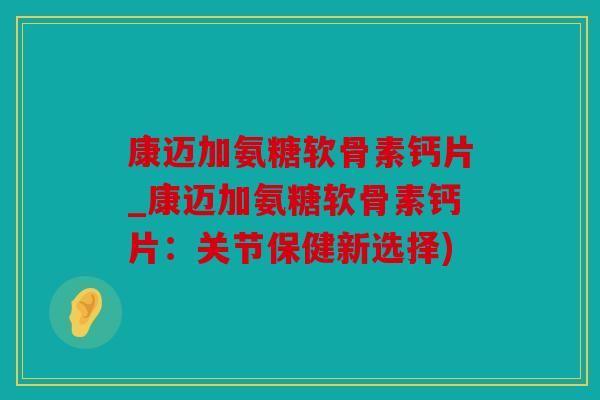 康迈加氨糖软骨素钙片_康迈加氨糖软骨素钙片：关节保健新选择)