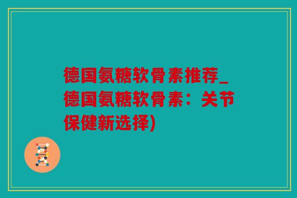 德国氨糖软骨素推荐_德国氨糖软骨素：关节保健新选择)