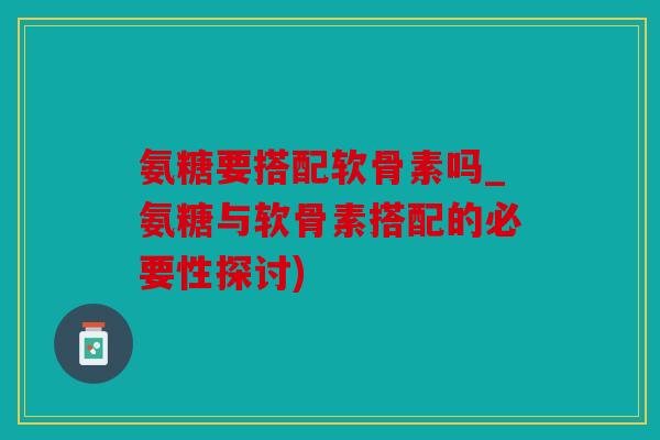 氨糖要搭配软骨素吗_氨糖与软骨素搭配的必要性探讨) 氨糖要搭配软骨素吗_氨糖与软骨素搭配的必要性探讨)