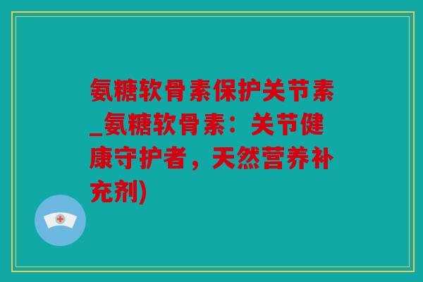 氨糖软骨素保护关节素_氨糖软骨素：关节健康守护者，天然营养补充剂)