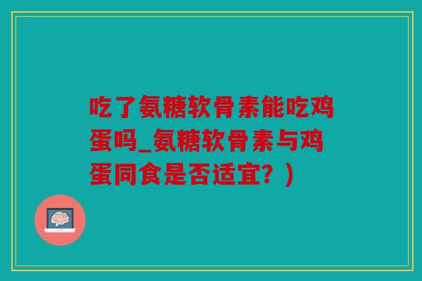 吃了氨糖软骨素能吃鸡蛋吗_氨糖软骨素与鸡蛋同食是否适宜？)