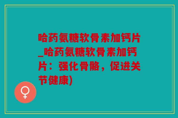 哈药氨糖软骨素加钙片_哈药氨糖软骨素加钙片：强化骨骼，促进关节健康)