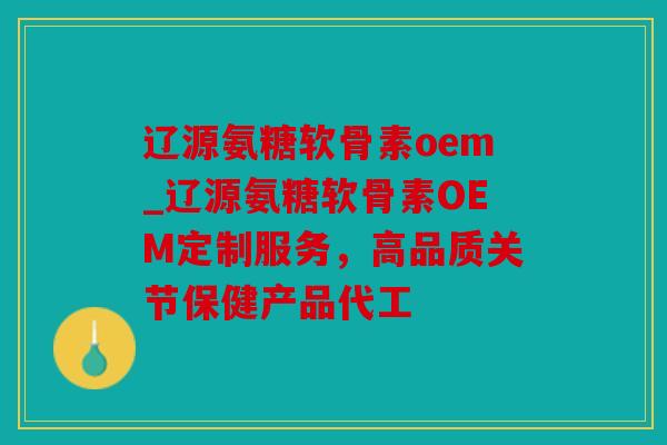 辽源氨糖软骨素oem_辽源氨糖软骨素OEM定制服务，高品质关节保健产品代工