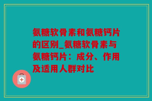 氨糖软骨素和氨糖钙片的区别_氨糖软骨素与氨糖钙片：成分、作用及适用人群对比