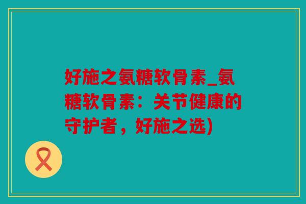 好施之氨糖软骨素_氨糖软骨素：关节健康的守护者，好施之选)
