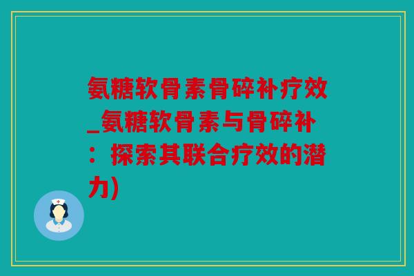 氨糖软骨素骨碎补疗效_氨糖软骨素与骨碎补：探索其联合疗效的潜力)