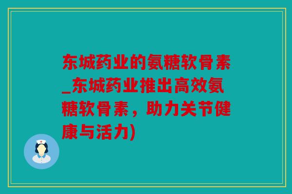 东城药业的氨糖软骨素_东城药业推出高效氨糖软骨素，助力关节健康与活力)
