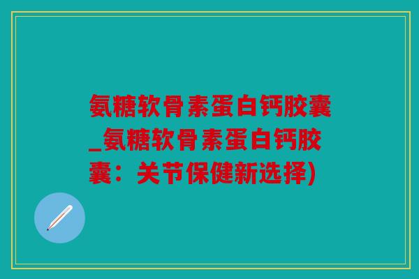 氨糖软骨素蛋白钙胶囊_氨糖软骨素蛋白钙胶囊：关节保健新选择)