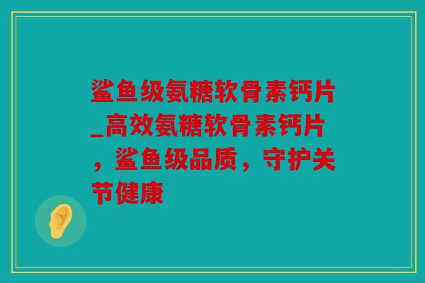 鲨鱼级氨糖软骨素钙片_高效氨糖软骨素钙片，鲨鱼级品质，守护关节健康