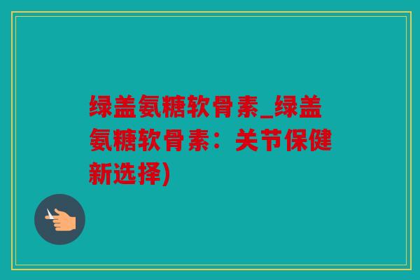 绿盖氨糖软骨素_绿盖氨糖软骨素：关节保健新选择)