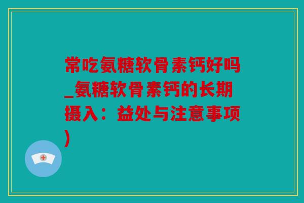 常吃氨糖软骨素钙好吗_氨糖软骨素钙的长期摄入：益处与注意事项)