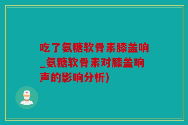 吃了氨糖软骨素膝盖响_氨糖软骨素对膝盖响声的影响分析) 吃了氨糖软骨素膝盖响_氨糖软骨素对膝盖响声的影响分析)