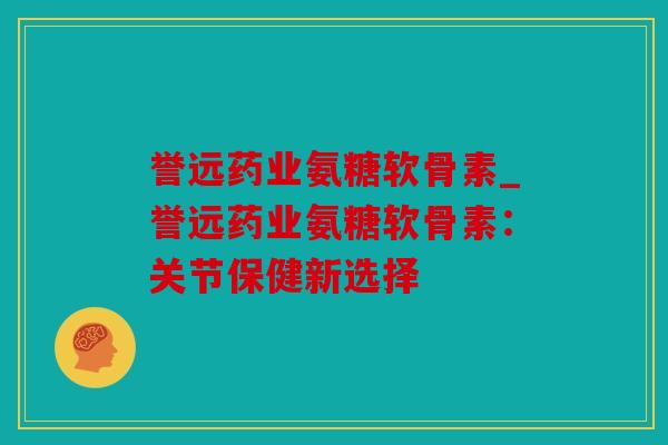 誉远药业氨糖软骨素_誉远药业氨糖软骨素：关节保健新选择