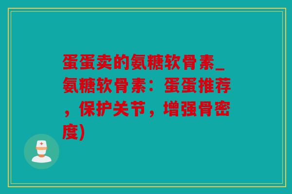蛋蛋卖的氨糖软骨素_氨糖软骨素：蛋蛋推荐，保护关节，增强骨密度)
