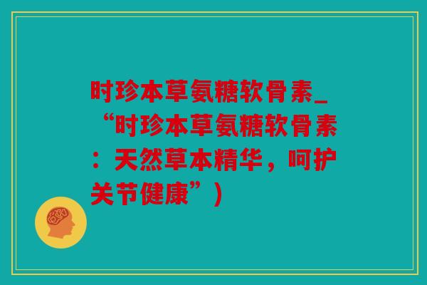 时珍本草氨糖软骨素_“时珍本草氨糖软骨素：天然草本精华，呵护关节健康”)