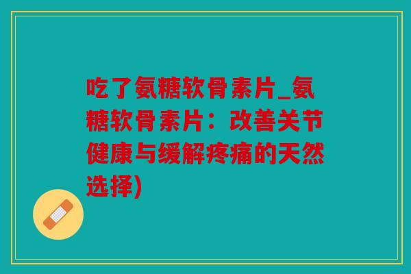 吃了氨糖软骨素片_氨糖软骨素片：改善关节健康与缓解疼痛的天然选择)