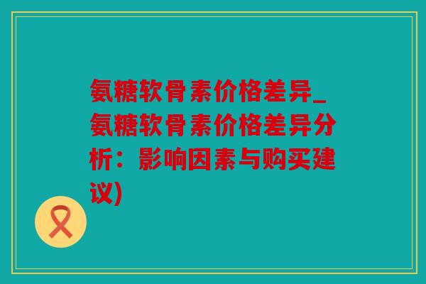 氨糖软骨素价格差异_氨糖软骨素价格差异分析：影响因素与购买建议)