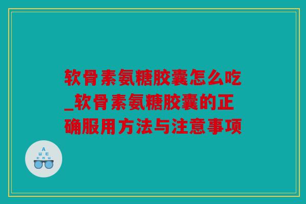 软骨素氨糖胶囊怎么吃_软骨素氨糖胶囊的正确服用方法与注意事项