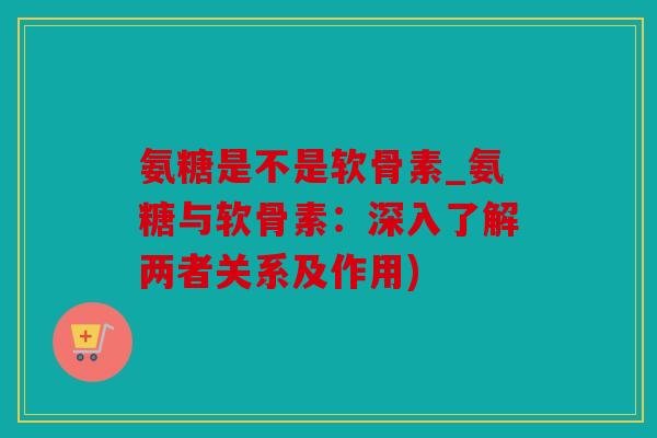氨糖是不是软骨素_氨糖与软骨素：深入了解两者关系及作用)