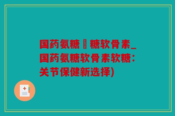 国药氨糖軟糖软骨素_国药氨糖软骨素软糖：关节保健新选择)