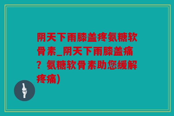 阴天下雨膝盖疼氨糖软骨素_阴天下雨膝盖痛?氨糖软骨素助您缓解疼痛) 阴天下雨膝盖疼氨糖软骨素_阴天下雨膝盖痛?氨糖软骨素助您缓解疼痛)