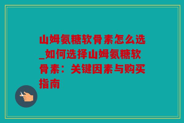 山姆氨糖软骨素怎么选_如何选择山姆氨糖软骨素：关键因素与购买指南