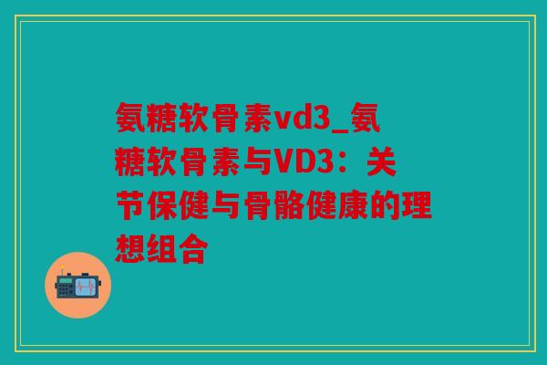氨糖软骨素vd3_氨糖软骨素与VD3：关节保健与骨骼健康的理想组合