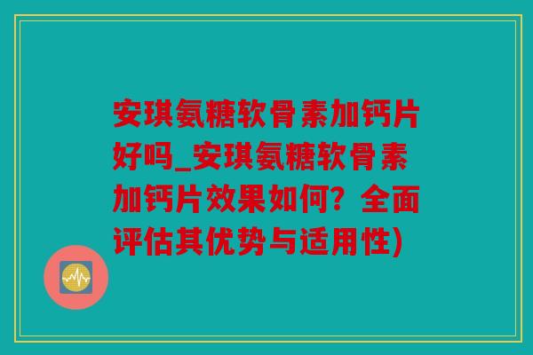 安琪氨糖软骨素加钙片好吗_安琪氨糖软骨素加钙片效果如何？全面评估其优势与适用性)