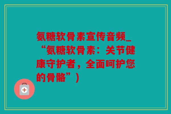 氨糖软骨素宣传音频_“氨糖软骨素：关节健康守护者，全面呵护您的骨骼”)