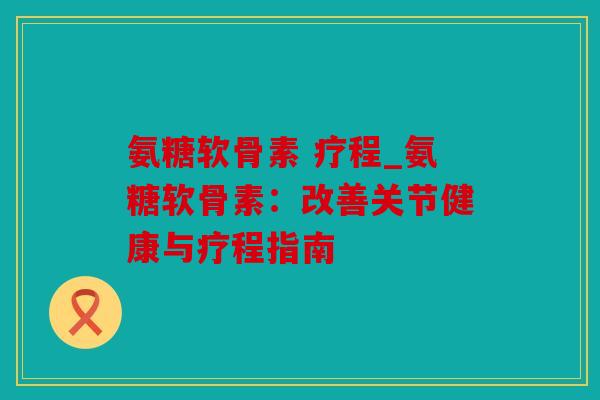 氨糖软骨素 疗程_氨糖软骨素：改善关节健康与疗程指南