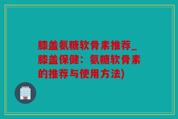 膝盖氨糖软骨素推荐_膝盖保健：氨糖软骨素的推荐与使用方法)