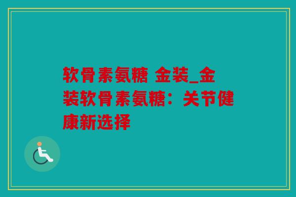 软骨素氨糖 金装_金装软骨素氨糖:关节健康新选择 软骨素氨糖 金装_金装软骨素氨糖:关节健康新选择