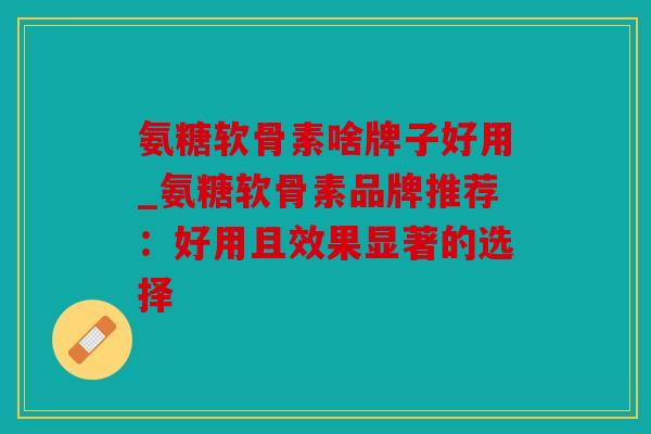 氨糖软骨素啥牌子好用_氨糖软骨素品牌推荐:好用且效果显著的选择 氨糖软骨素啥牌子好用_氨糖软骨素品牌推荐:好用且效果显著的选择