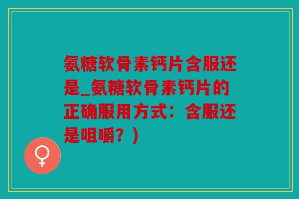 氨糖软骨素钙片含服还是_氨糖软骨素钙片的正确服用方式：含服还是咀嚼？)