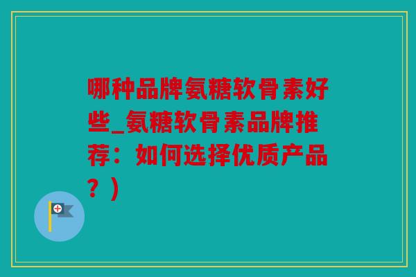 哪种品牌氨糖软骨素好些_氨糖软骨素品牌推荐：如何选择优质产品？)