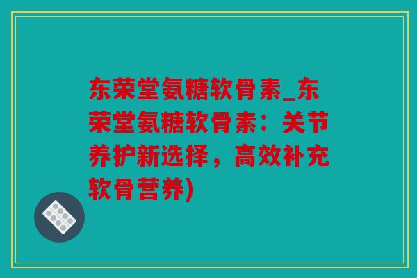 东荣堂氨糖软骨素_东荣堂氨糖软骨素：关节养护新选择，高效补充软骨营养)