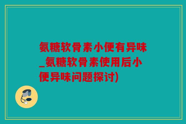 氨糖软骨素小便有异味_氨糖软骨素使用后小便异味问题探讨)