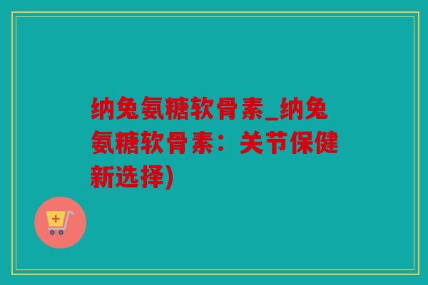 纳兔氨糖软骨素_纳兔氨糖软骨素：关节保健新选择)