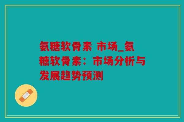 氨糖软骨素 市场_氨糖软骨素:市场分析与发展趋势预测 氨糖软骨素 市场_氨糖软骨素:市场分析与发展趋势预测