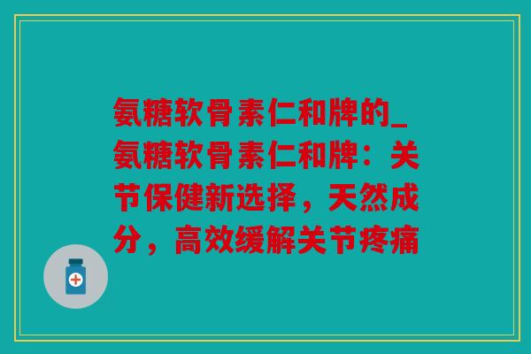 氨糖软骨素仁和牌的_氨糖软骨素仁和牌：关节保健新选择，天然成分，高效缓解关节疼痛