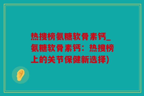 热搜榜氨糖软骨素钙_氨糖软骨素钙：热搜榜上的关节保健新选择)