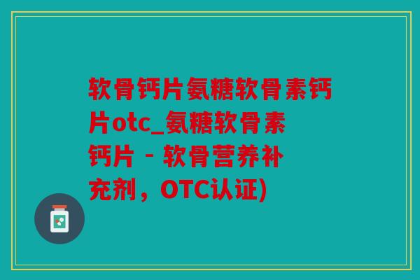软骨钙片氨糖软骨素钙片otc_氨糖软骨素钙片 - 软骨营养补充剂,OTC认证) 软骨钙片氨糖软骨素钙片otc_氨糖软骨素钙片 - 软骨营养补充剂,OTC认证)