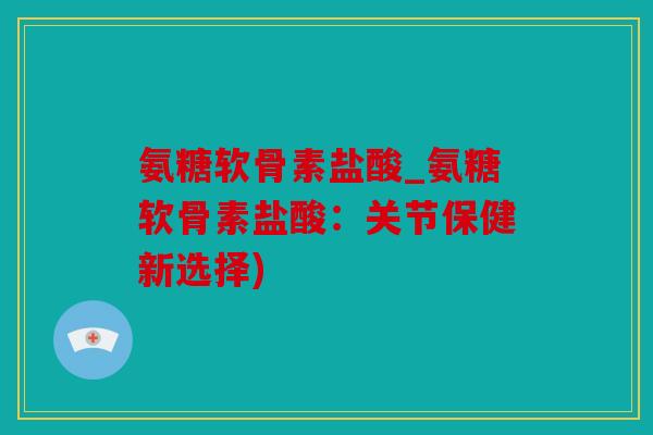 氨糖软骨素盐酸_氨糖软骨素盐酸：关节保健新选择)