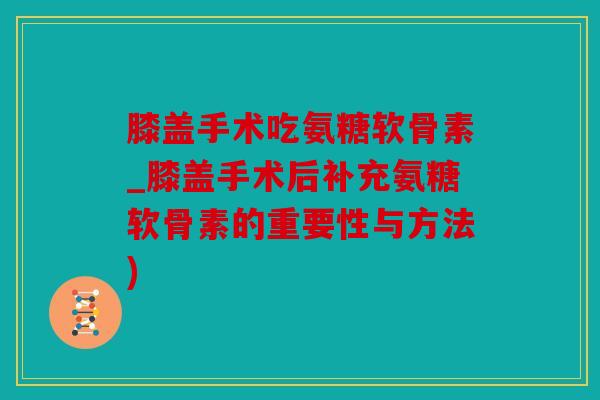 膝盖手术吃氨糖软骨素_膝盖手术后补充氨糖软骨素的重要性与方法) 膝盖手术吃氨糖软骨素_膝盖手术后补充氨糖软骨素的重要性与方法)