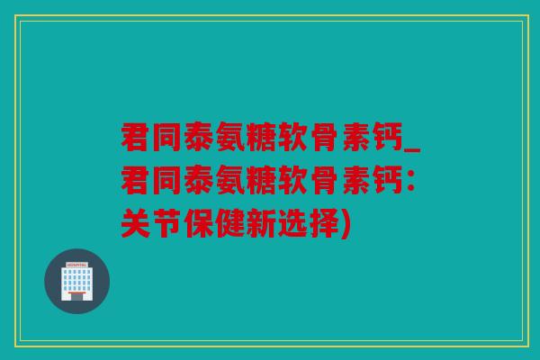 君同泰氨糖软骨素钙_君同泰氨糖软骨素钙：关节保健新选择)