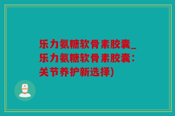 乐力氨糖软骨素胶囊_乐力氨糖软骨素胶囊：关节养护新选择)